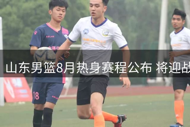 山东男篮8月热身赛程公布 将迎战欧美及CBA劲旅